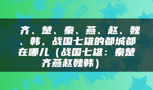  齐、楚、秦、燕、赵、魏、韩，战国七雄的都城都在哪儿（战国七雄：秦楚齐燕赵魏韩） 