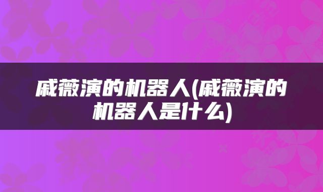 戚薇演的机器人(戚薇演的机器人是什么)