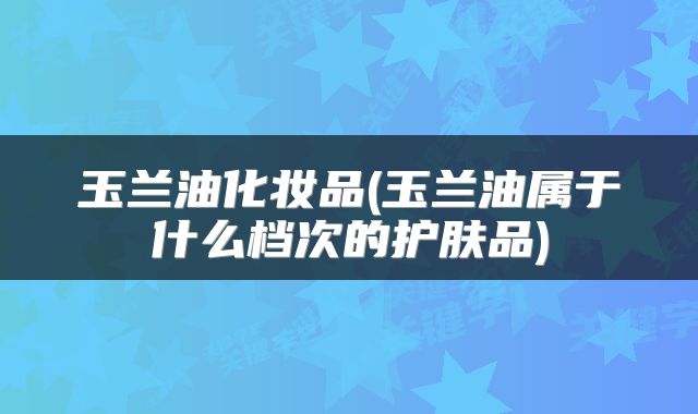 玉兰油化妆品(玉兰油属于什么档次的护肤品)