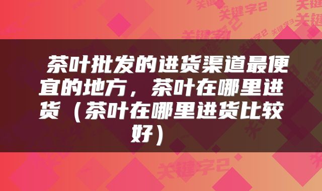  茶叶批发的进货渠道最便宜的地方，茶叶在哪里进货（茶叶在哪里进货比较好） 