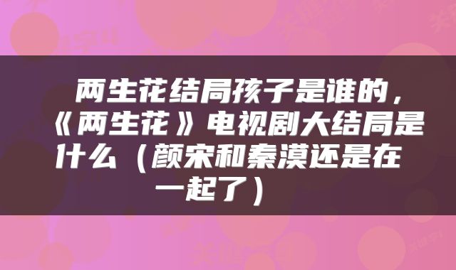 两生花结局孩子是谁的,《两生花》电视剧大结局是什么(颜宋和秦漠还是在一起了)