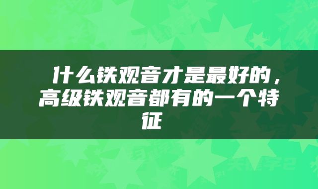  什么铁观音才是最好的，高级铁观音都有的一个特征 