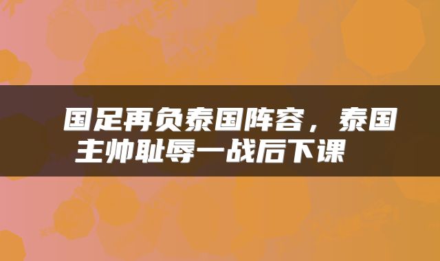  国足再负泰国阵容，泰国主帅耻辱一战后下课 