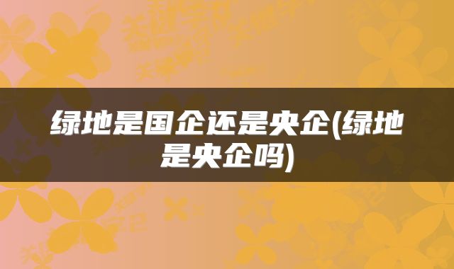 绿地是国企还是央企(绿地是央企吗)
