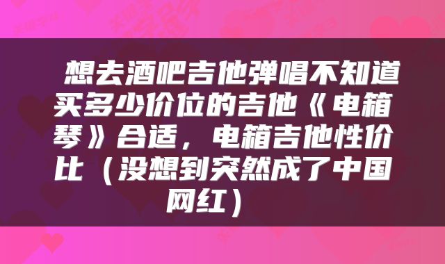  想去酒吧吉他弹唱不知道买多少价位的吉他《电箱琴》合适，电箱吉他性价比（没想到突然成了中国网红） 