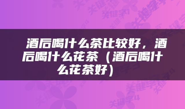  酒后喝什么茶比较好，酒后喝什么花茶（酒后喝什么花茶好） 