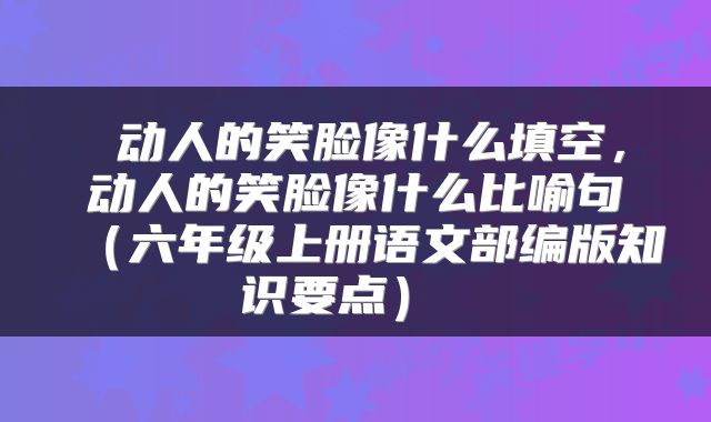  动人的笑脸像什么填空，动人的笑脸像什么比喻句（六年级上册语文部编版知识要点） 
