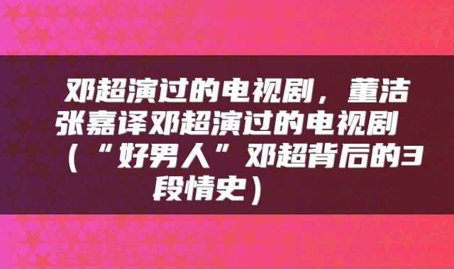  邓超演过的电视剧，董洁张嘉译邓超演过的电视剧（“好男人”邓超背后的3段情史） 