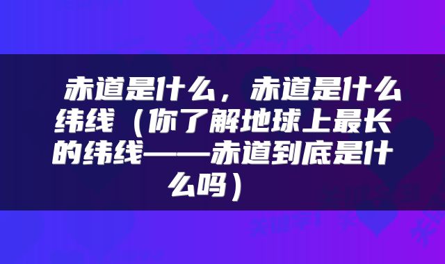 赤道是什么,赤道是什么纬线(你了解地球上最长的纬线——赤道到底是什么吗)