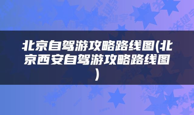 北京自驾游攻略路线图(北京西安自驾游攻略路线图)