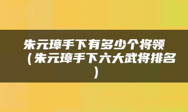 朱元璋手下有多少个将领（朱元璋手下六大武将排名）