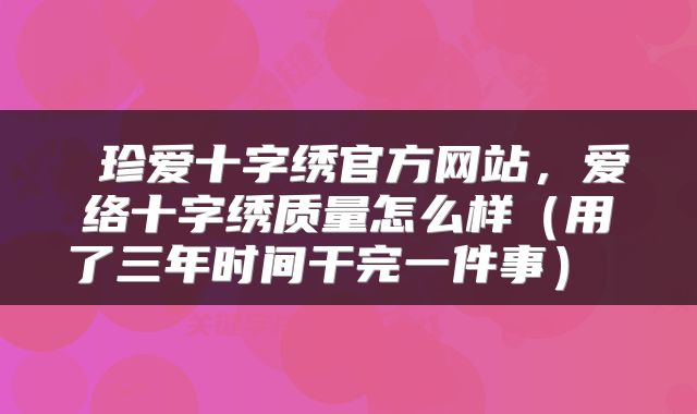  珍爱十字绣官方网站，爱络十字绣质量怎么样（用了三年时间干完一件事） 