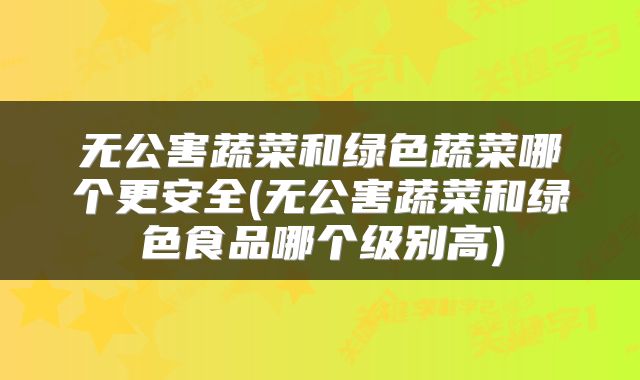 无公害蔬菜和绿色蔬菜哪个更安全(无公害蔬菜和绿色食品哪个级别高)