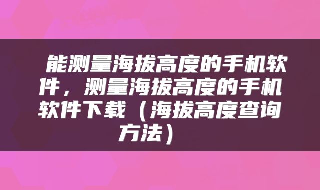  能测量海拔高度的手机软件，测量海拔高度的手机软件下载（海拔高度查询方法） 