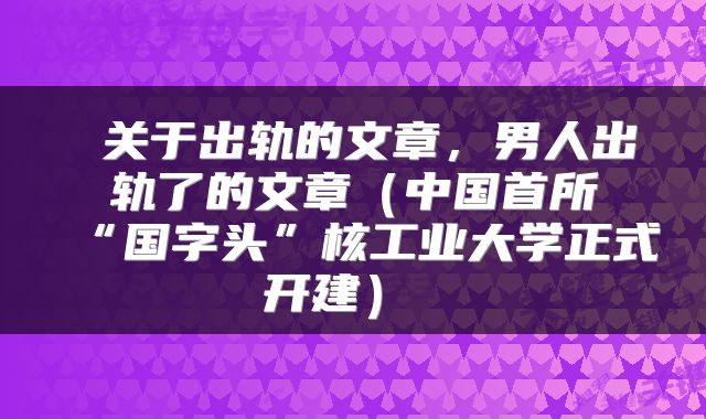 关于出轨的文章，男人出轨了的文章（中国首所“国字头”核工业大学正式开建） 