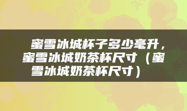  蜜雪冰城杯子多少毫升，蜜雪冰城奶茶杯尺寸（蜜雪冰城奶茶杯尺寸） 