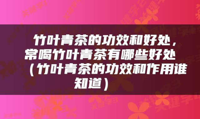 竹叶青茶的功效和好处,常喝竹叶青茶有哪些好处(竹叶青茶的功效和作用谁知道)