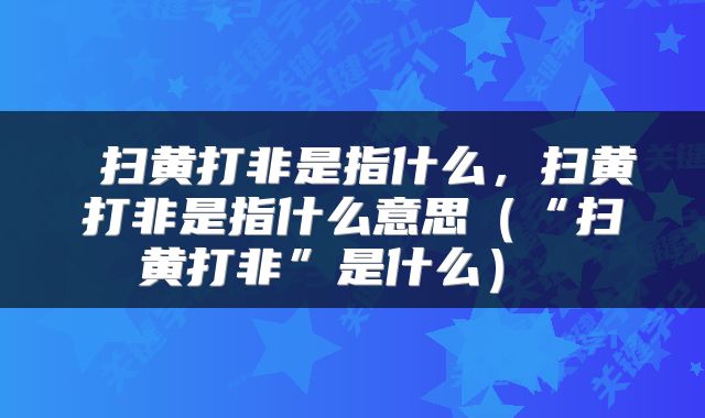  扫黄打非是指什么，扫黄打非是指什么意思（“扫黄打非”是什么） 