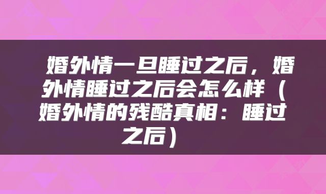  婚外情一旦睡过之后，婚外情睡过之后会怎么样（婚外情的残酷真相：睡过之后） 