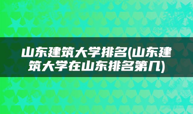 山东建筑大学排名(山东建筑大学在山东排名第几)