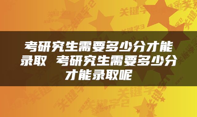 考研究生需要多少分才能录取 考研究生需要多少分才能录取呢