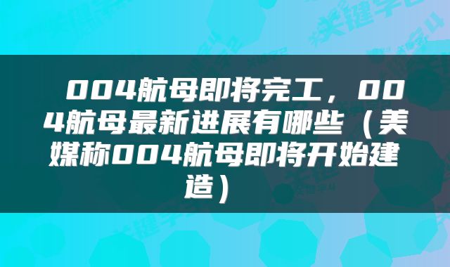 004航母即将完工,004航母最新进展有哪些(美媒称004航母即将开始建造)