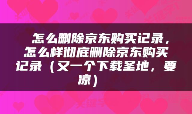  怎么删除京东购买记录，怎么样彻底删除京东购买记录（又一个下载圣地，要凉） 
