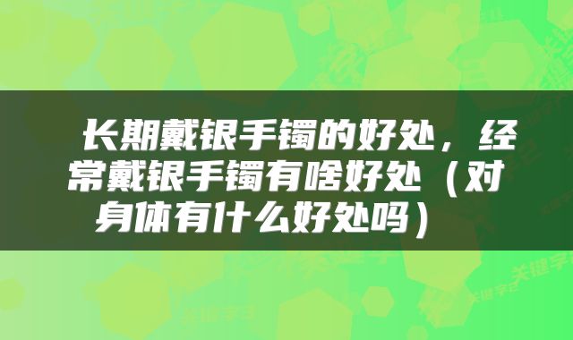  长期戴银手镯的好处，经常戴银手镯有啥好处（对身体有什么好处吗） 