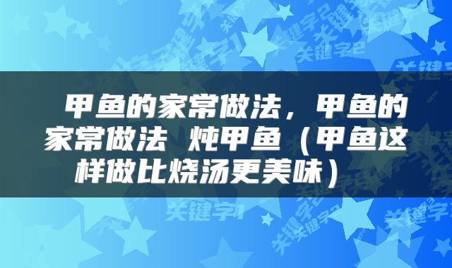  甲鱼的家常做法，甲鱼的家常做法 炖甲鱼（甲鱼这样做比烧汤更美味） 