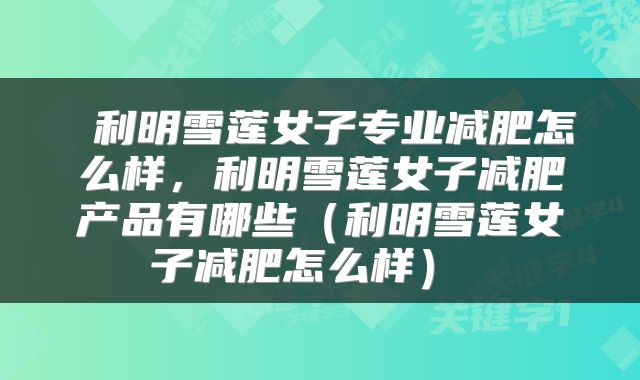 利明雪莲女子专业减肥怎么样,利明雪莲女子减肥产品有哪些(利明雪莲女子减肥怎么样)