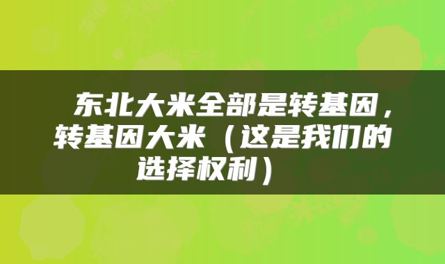  东北大米全部是转基因，转基因大米（这是我们的选择权利） 