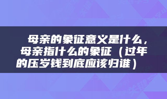 母亲的象征意义是什么,母亲指什么的象征(过年的压岁钱到底应该归谁)