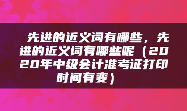  先进的近义词有哪些，先进的近义词有哪些呢（2020年中级会计准考证打印时间有变） 
