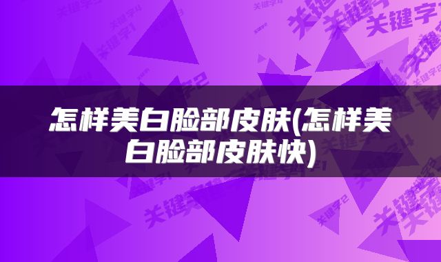 怎样美白脸部皮肤(怎样美白脸部皮肤快)