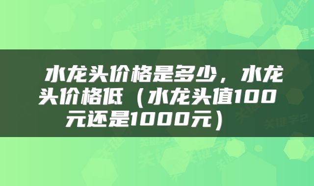  水龙头价格是多少，水龙头价格低（水龙头值100元还是1000元） 