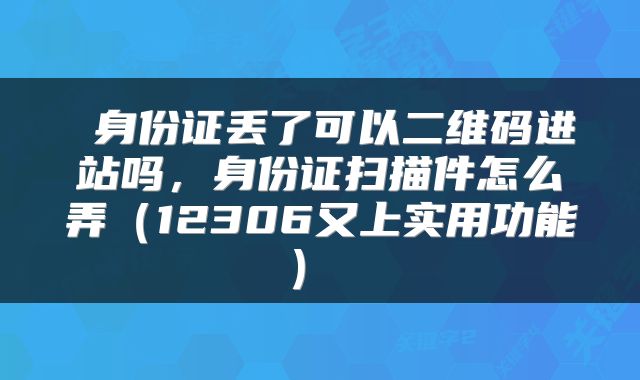  身份证丢了可以二维码进站吗，身份证扫描件怎么弄（12306又上实用功能） 