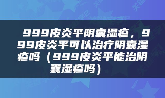  999皮炎平阴囊湿疹，999皮炎平可以治疗阴囊湿疹吗（999皮炎平能治阴囊湿疹吗） 