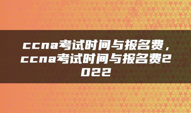 ccna考试时间与报名费,ccna考试时间与报名费2022