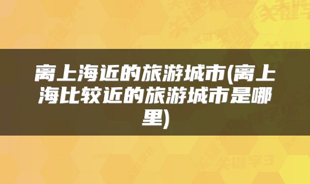 离上海近的旅游城市(离上海比较近的旅游城市是哪里)