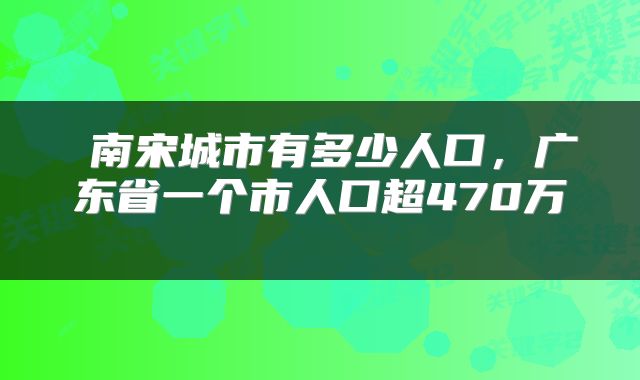  南宋城市有多少人口，广东省一个市人口超470万 