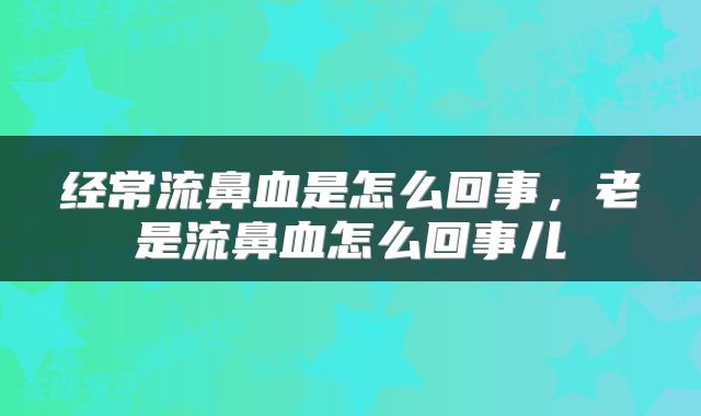 经常流鼻血是怎么回事，老是流鼻血怎么回事儿