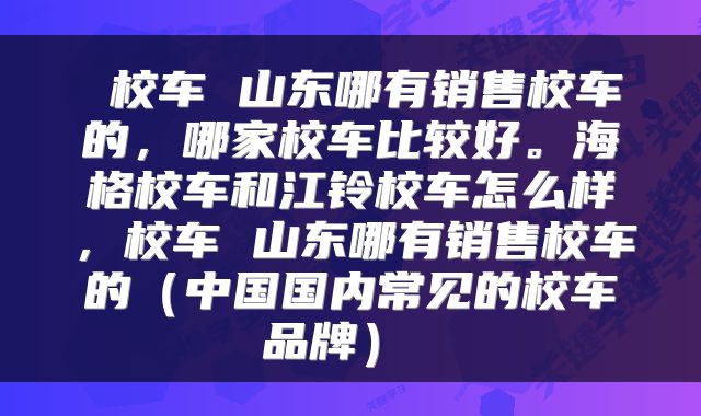 校车 山东哪有销售校车的,哪家校车比较好。海格校车和江铃校车怎么样,校车 山东哪有销售校车的(中国国内常见的校车品牌)