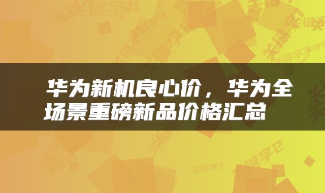 华为新机良心价,华为全场景重磅新品价格汇总