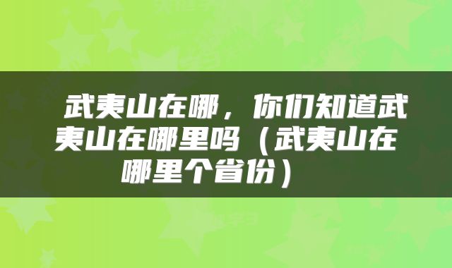  武夷山在哪，你们知道武夷山在哪里吗（武夷山在哪里个省份） 