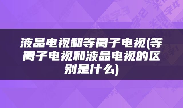 液晶电视和等离子电视(等离子电视和液晶电视的区别是什么)