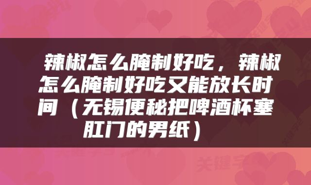  辣椒怎么腌制好吃，辣椒怎么腌制好吃又能放长时间（无锡便秘把啤酒杯塞肛门的男纸） 