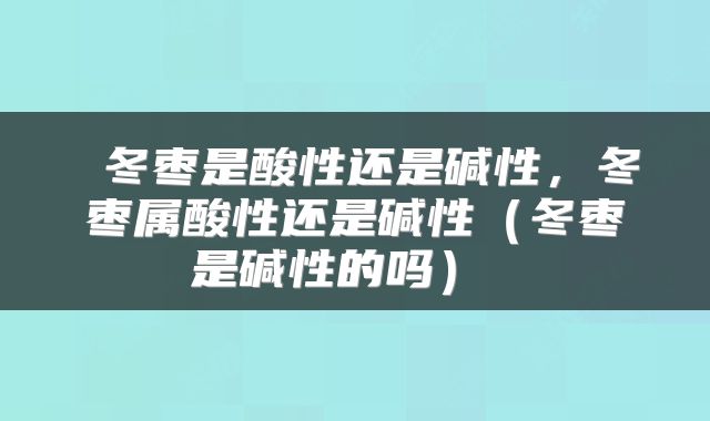  冬枣是酸性还是碱性，冬枣属酸性还是碱性（冬枣是碱性的吗） 