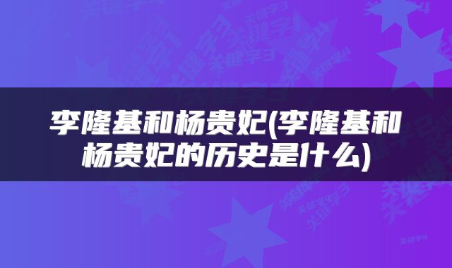 李隆基和杨贵妃(李隆基和杨贵妃的历史是什么)
