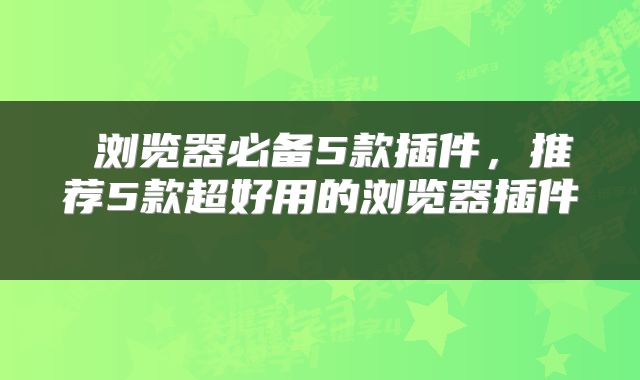  浏览器必备5款插件，推荐5款超好用的浏览器插件 