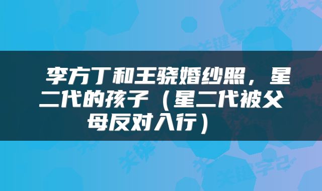  李方丁和王骁婚纱照，星二代的孩子（星二代被父母反对入行） 